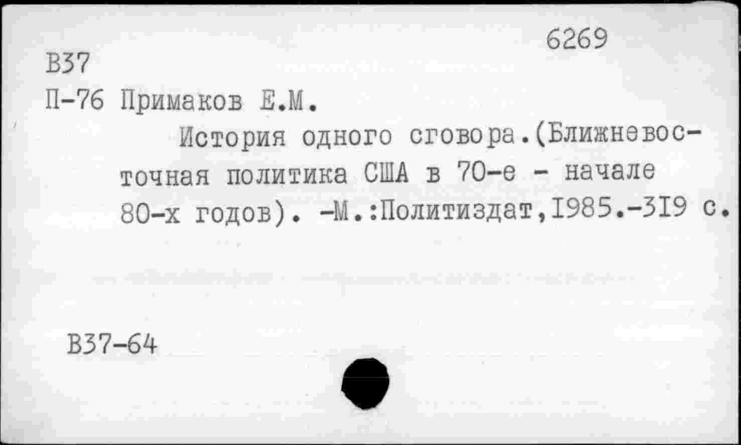 ﻿6269
В37
П-76 Примаков Е.М.
История одного сговора.(Ближневосточная политика США в 70-е - начале 80-х годов). -М.Политиздат,1985.-319 с.
В37-64